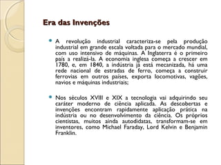 Era das Invenções

    A revolução industrial caracteriza-se pela produção
     industrial em grande escala voltada para o mercado mundial,
     com uso intensivo de máquinas. A Inglaterra é o primeiro
     país a realizá-la. A economia inglesa começa a crescer em
     1780, e, em 1840, a indústria já está mecanizada, há uma
     rede nacional de estradas de ferro, começa a construir
     ferrovias em outros países, exporta locomotivas, vagões,
     navios e máquinas industriais;

    Nos séculos XVIII e XIX a tecnologia vai adquirindo seu
     caráter moderno de ciência aplicada. As descobertas e
     invenções encontram rapidamente aplicação prática na
     indústria ou no desenvolvimento da ciência. Os próprios
     cientistas, muitos ainda autodidatas, transformam-se em
     inventores, como Michael Faraday, Lord Kelvin e Benjamin
     Franklin.
 