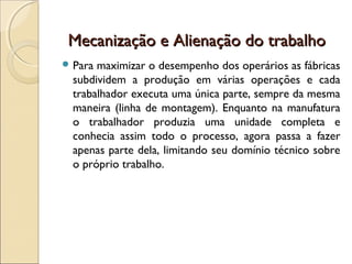 Mecanização e Alienação do trabalho
 Para maximizar o desempenho dos operários as fábricas
  subdividem a produção em várias operações e cada
  trabalhador executa uma única parte, sempre da mesma
  maneira (linha de montagem). Enquanto na manufatura
  o trabalhador produzia uma unidade completa e
  conhecia assim todo o processo, agora passa a fazer
  apenas parte dela, limitando seu domínio técnico sobre
  o próprio trabalho.
 