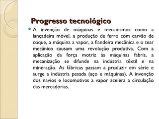 Progresso tecnológico
A   invenção de máquinas e mecanismos como a
 lançadeira móvel, a produção de ferro com carvão de
 coque, a máquina a vapor, a fiandeira mecânica e o tear
 mecânico causam uma revolução produtiva. Com a
 aplicação da força motriz às máquinas fabris, a
 mecanização se difunde na indústria têxtil e na
 mineração. As fábricas passam a produzir em série e
 surge a indústria pesada (aço e máquinas). A invenção
 dos navios e locomotivas a vapor acelera a circulação
 das mercadorias.
 