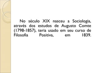 No século XIX nasceu a Sociologia,
através dos estudos de Augusto Comte
(1798-1857), teria usado em seu curso de
Filosofia     Positiva,    em      1839.
 