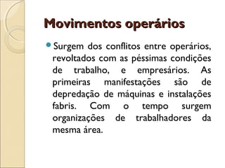 Movimentos operários
Surgem  dos conflitos entre operários,
 revoltados com as péssimas condições
 de trabalho, e empresários. As
 primeiras manifestações são de
 depredação de máquinas e instalações
 fabris. Com o tempo surgem
 organizações de trabalhadores da
 mesma área.
 