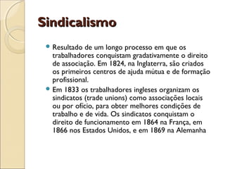 Sindicalismo
  Resultado  de um longo processo em que os
   trabalhadores conquistam gradativamente o direito
   de associação. Em 1824, na Inglaterra, são criados
   os primeiros centros de ajuda mútua e de formação
   profissional.
  Em 1833 os trabalhadores ingleses organizam os
   sindicatos (trade unions) como associações locais
   ou por ofício, para obter melhores condições de
   trabalho e de vida. Os sindicatos conquistam o
   direito de funcionamento em 1864 na França, em
   1866 nos Estados Unidos, e em 1869 na Alemanha
 