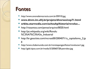 Fontes
    http://www.anovademocracia.com.br/09/f10.jpg
    www.dmm.im.ufrj.br/projeto/diversos/exp71.html
    orbita.starmedia.com/achouhp/historia/revoluc...
    http://viasantos.com/pense/arquivo/0020.html
    http://pt.wikipedia.org/wiki/Revolu
     %C3%A7%C3%A3o_Industrial
    http://br.geocities.com/mcrost00/20040711a_capitalismo_2.jp
     g
    http://www.clubemundo.com.br/revistapangea/fotos/revolucao1.jpg
    http://gabi.tipos.com.br/media/5/20060728-petroleo.jpg
 