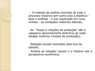 - O método de análise marxista de todo o
processo histórico tem como eixo a dialética -
tese e antítese - e sua superação em nova
síntese - as condições materiais básicas;

-As “ forças e relações de produção" são a
categoria absolutamente distintiva de cada
estágio histórico (modos de produção);

- Relações sociais marcadas pela luta de
classes;
- Analisa as relações sociais e a história sob a
perspectiva econômica;
 