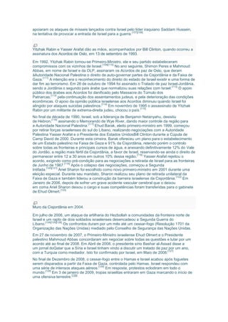 apoiaram os ataques de mísseis lançados contra Israel pelo líder iraquiano Saddam Hussein,
na tentativa de provocar a entrada de Israel para a guerra.
[107][108]
Yitzhak Rabin e Yasser Arafat dão as mãos, acompanhados por Bill Clinton, quando ocorreu a
assinatura dos Acordos de Oslo, em 13 de setembro de 1993.
Em 1992, Yitzhak Rabin tornou-se Primeiro-Ministro, ele e seu partido estabeleceram
compromissos com os vizinhos de Israel.
[109][110]
No ano seguinte, Shimon Peres e Mahmoud
Abbas, em nome de Israel e da OLP, assinaram os Acordos de paz de Oslo, que deram
àAutoridade Nacional Palestina o direito de auto-governar partes da Cisjordânia e da Faixa de
Gaza.
[111]
A intenção era o reconhecimento do direito do estado de Israel existir e uma forma de
dar fim ao terrorismo. Em 26 de outubro de 1994 foi assinado o Tratado de paz Israel-Jordânia,
sendo a Jordânia o segundo país árabe que normalizou suas relações com Israel.
[112]
O apoio
público dos árabes aos Acordos foi danificado pelo Massacre do Túmulo dos
Patriarcas,
[113]
pela continuação dos assentamentos judeus, e pela deterioração das condições
econômicas. O apoio da opinião pública israelense aos Acordos diminuiu quando Israel foi
atingido por ataques suicidas palestinos.
[114]
Em novembro de 1995 o assassinato de Yitzhak
Rabin por um militante de extrema-direita judeu, chocou o país.
[115]
No final da década de 1990, Israel, sob a liderança de Benjamin Netanyahu, desistiu
de Hebron,
[116]
assinando o Memorando de Wye River, dando maior controle da região para
a Autoridade Nacional Palestina.
[117]
Ehud Barak, eleito primeiro-ministro em 1999, começou
por retirar forças israelenses do sul do Líbano, realizando negociações com a Autoridade
Palestina Yasser Arafat e o Presidente dos Estados UnidosBill Clinton durante a Cúpula de
Camp David de 2000. Durante esta cimeira, Barak ofereceu um plano para o estabelecimento
de um Estado palestino na Faixa de Gaza e 91% da Cisjordânia, retendo porém o controlo
sobre todas as fronteiras e principais cursos de água, e anexando definitivamente 12% do Vale
do Jordão, a região mais fértil da Cisjordânia, a favor de Israel, reservando-se ainda o direito de
permanecer entre 12 a 30 anos em outros 10% dessa região.
[118]
Yasser Arafat rejeitou o
acordo, exigindo como pré-condição para as negociações a retirada de Israel para as fronteiras
de Junho de 1967.
[119]
Após o colapso das negociações, começou a Segunda
Intifada.
[120][121]
Ariel Sharon foi escolhido como novo primeiro-ministro em 2001 durante uma
eleição especial. Durante seu mandato, Sharon realizou seu plano de retirada unilateral da
Faixa de Gaza e também liderou a construção da barreira israelense da Cisjordânia.
[122]
Em
Janeiro de 2006, depois de sofrer um grave acidente vascular cerebral que o deixou
em coma Ariel Sharon deixou o cargo e suas competências foram transferidas para o gabinete
de Ehud Olmert.
[123]
Muro da Cisjordânia em 2004.
Em julho de 2006, um ataque da artilharia do Hezbollah a comunidades da fronteira norte de
Israel e um rapto de dois soldados israelenses desencadeou a Segunda Guerra do
Líbano.
[124][125][126]
Os confrontos duram por um mês até um cessar-fogo (Resolução 1701 da
Organização das Nações Unidas) mediado pelo Conselho de Segurança das Nações Unidas.
Em 27 de novembro de 2007, o Primeiro-Ministro israelense Ehud Olmert e o Presidente
palestino Mahmoud Abbas concordaram em negociar sobre todas as questões e lutar por um
acordo até ao final de 2008. Em Abril de 2008, o presidente sírio Bashar al-Assad disse a
um jornal doQatar que a Síria e Israel tinham vindo a discutir um tratado de paz por um ano,
com a Turquia como mediador. Isto foi confirmado por Israel, em Maio de 2008.
[127]
No final de Dezembro de 2008, o cessar-fogo entre o Hamas e Israel acabou após foguetes
serem disparados a partir da Faixa de Gaza, controlada pelo Hamas. Israel respondeu com
uma série de intensos ataques aéreos.
[128]
Em resposta, protestos eclodiram em todo o
mundo.
[129]
Em 3 de janeiro de 2009, tropas israelitas entraram em Gaza marcando o início de
uma ofensiva terrestre.
[130]
 