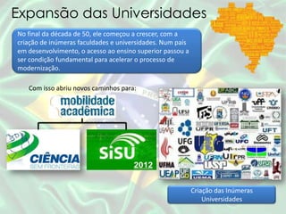Expansão das Universidades
No final da década de 50, ele começou a crescer, com a
criação de inúmeras faculdades e universidades. Num país
em desenvolvimento, o acesso ao ensino superior passou a
ser condição fundamental para acelerar o processo de
modernização.
Com isso abriu novos caminhos para:
Criação das Inúmeras
Universidades
 