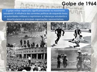 Golpe de 1964
O golpe militar repercutiu significativamente no movimento
estudantil. A influência das correntes políticas de esquerda levou
as autoridades militares a reprimirem as lideranças estudantis e
desarticularem as principais organizações representativas.
 