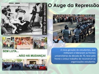 O Auge da Repressão
A nova geração de estudantes, que
militaram e lideraram as frentes
universitárias da década de 70, teve pela
frente o árduo trabalho de reconstruir as
organizações estudantis.
 