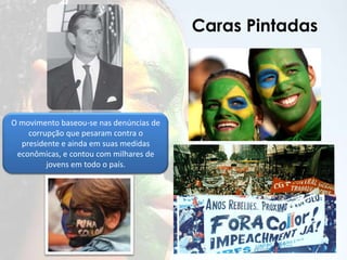 Caras Pintadas
O movimento baseou-se nas denúncias de
corrupção que pesaram contra o
presidente e ainda em suas medidas
econômicas, e contou com milhares de
jovens em todo o país.
 