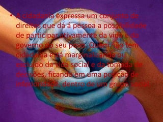 • A cidadania expressa um conjunto de
direitos que dá á pessoa a possibilidade
de participar ativamente da vida e do
governo do seu povo. Quem não tem
cidadania está marginalizando ou
excluído da vida social e da tomada de
decisões, ficando em uma posição de
inferioridade, dentro de um grupo social.
 