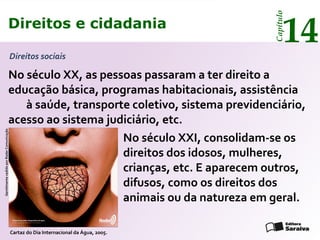 Direitos e cidadania
14
Capítulo
No século XX, as pessoas passaram a ter direito a
educação básica, programas habitacionais, assistência
à saúde, transporte coletivo, sistema previdenciário,
acesso ao sistema judiciário, etc.
No século XXI, consolidam-se os
direitos dos idosos, mulheres,
crianças, etc. E aparecem outros,
difusos, como os direitos dos
animais ou da natureza em geral.
GentilmentecedidoporRadarComunicação
Cartaz do Dia Internacional da Água, 2005.
Direitos sociais
Direitos e cidadania
14
Capítulo
 