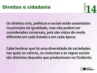 Direitos e cidadania
14
Capítulo
Os direitos civis, políticos e sociais estão assentados
no princípio da igualdade, mas não podem ser
considerados universais, pois são vistos de modo
diferente em cada Estado e em cada época.
Cabe lembrar que há uma diversidade de sociedades
nas quais os valores, os costumes e as regras sociais
são distintos daquelas que predominam no Ocidente.
Direitos e cidadania
14
Capítulo
 