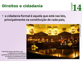Direitos e cidadania
14
Capítulo
a cidadania formal é aquela que está nas leis,
principalmente na constituição de cada país;
Tribunal de Justiça, São Paulo, 2004.
A cidadania formal estabelece a
igualdade de todos perante a lei e garante
ao indivíduo a possibilidade de lutar
judicialmente por seus direitos.
AndréSarmento/FolhaImagem
Direitos e cidadania
14
Capítulo
 
