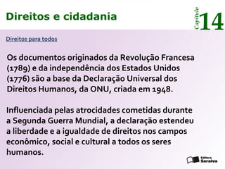 Direitos e cidadania
14
Capítulo
Direitos para todos
Os documentos originados da Revolução Francesa
(1789) e da independência dos Estados Unidos
(1776) são a base da Declaração Universal dos
Direitos Humanos, da ONU, criada em 1948.
Influenciada pelas atrocidades cometidas durante
a Segunda Guerra Mundial, a declaração estendeu
a liberdade e a igualdade de direitos nos campos
econômico, social e cultural a todos os seres
humanos.
Direitos e cidadania
14
Capítulo
 