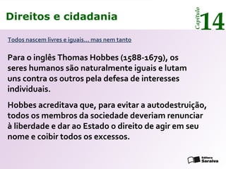 Direitos e cidadania
14
Capítulo
Todos nascem livres e iguais... mas nem tanto
Hobbes acreditava que, para evitar a autodestruição,
todos os membros da sociedade deveriam renunciar
à liberdade e dar ao Estado o direito de agir em seu
nome e coibir todos os excessos.
Direitos e cidadania
14
Capítulo
Para o inglês Thomas Hobbes (1588-1679), os
seres humanos são naturalmente iguais e lutam
uns contra os outros pela defesa de interesses
individuais.
 