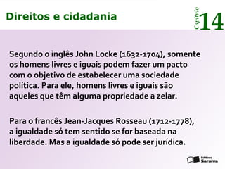 Direitos e cidadania
14
Capítulo
Direitos e cidadania
14
Capítulo
Segundo o inglês John Locke (1632-1704), somente
os homens livres e iguais podem fazer um pacto
com o objetivo de estabelecer uma sociedade
política. Para ele, homens livres e iguais são
aqueles que têm alguma propriedade a zelar.
Para o francês Jean-Jacques Rosseau (1712-1778),
a igualdade só tem sentido se for baseada na
liberdade. Mas a igualdade só pode ser jurídica.
 