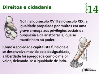 Direitos e cidadania
14
Capítulo
No final do século XVIII e no século XIX, a
igualdade propalada por muitos era uma
grave ameaça aos privilégios sociais da
burguesia e da aristocracia, que se
mantinham no poder.
Como a sociedade capitalista funciona e
se desenvolve movida pela desigualdade,
a liberdade foi apregoada como o maior
valor, deixando-se a igualdade de lado.
Thinkstock/GettyImages
Thinkstock/GettyImages
Direitos e cidadania
14
Capítulo
 