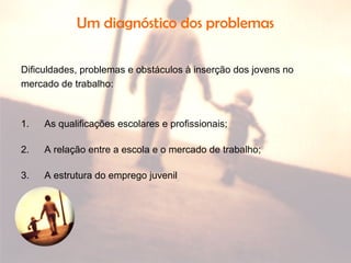 Um diagnóstico dos problemas
Dificuldades, problemas e obstáculos à inserção dos jovens no
mercado de trabalho:
1. As qualificações escolares e profissionais;
2. A relação entre a escola e o mercado de trabalho;
3. A estrutura do emprego juvenil
 