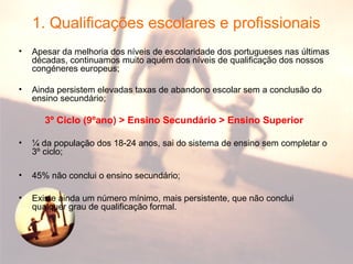 1. Qualificações escolares e profissionais
• Apesar da melhoria dos níveis de escolaridade dos portugueses nas últimas
décadas, continuamos muito aquém dos níveis de qualificação dos nossos
congéneres europeus;
• Ainda persistem elevadas taxas de abandono escolar sem a conclusão do
ensino secundário;
3º Ciclo (9ºano) > Ensino Secundário > Ensino Superior
• ¼ da população dos 18-24 anos, sai do sistema de ensino sem completar o
3º ciclo;
• 45% não conclui o ensino secundário;
• Existe ainda um número mínimo, mais persistente, que não conclui
qualquer grau de qualificação formal.
 