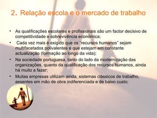 2. Relação escola e o mercado de trabalho
• As qualificações escolares e profissionais são um factor decisivo de
competitividade e sobrevivência económica;
• Cada vez mais é exigido que os “recursos humanos” sejam
multifacetados polivalentes e que estejam em constante
actualização (formação ao longo da vida);
• Na sociedade portuguesa, tanto do lado da modernização das
organizações, quanto da qualificação dos recursos humanos, ainda
há muito a fazer;
• Muitas empresas utilizam ainda, sistemas clássicos de trabalho,
assentes em mão de obra indiferenciada e de baixo custo;
 