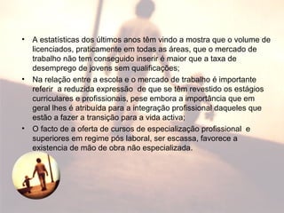 • A estatísticas dos últimos anos têm vindo a mostra que o volume de
licenciados, praticamente em todas as áreas, que o mercado de
trabalho não tem conseguido inserir é maior que a taxa de
desemprego de jovens sem qualificações;
• Na relação entre a escola e o mercado de trabalho é importante
referir a reduzida expressão de que se têm revestido os estágios
curriculares e profissionais, pese embora a importância que em
geral lhes é atribuída para a integração profissional daqueles que
estão a fazer a transição para a vida activa;
• O facto de a oferta de cursos de especialização profissional e
superiores em regime pós laboral, ser escassa, favorece a
existencia de mão de obra não especializada.
 