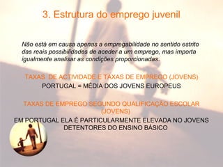 3. Estrutura do emprego juvenil
Não está em causa apenas a empregabilidade no sentido estrito
das reais possibilidades de aceder a um emprego, mas importa
igualmente analisar as condições proporcionadas.
TAXAS DE ACTIVIDADE E TAXAS DE EMPREGO (JOVENS)
PORTUGAL = MÉDIA DOS JOVENS EUROPEUS
TAXAS DE EMPREGO SEGUNDO QUALIFICAÇÃO ESCOLAR
(JOVENS)
EM PORTUGAL ELA É PARTICULARMENTE ELEVADA NO JOVENS
DETENTORES DO ENSINO BÁSICO
 