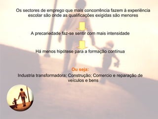 Os sectores de emprego que mais concorrência fazem à experiência
escolar são onde as qualificações exigidas são menores
A precariedade faz-se sentir com mais intensidade
Há menos hipótese para a formação contínua
Ou seja:
Industria transformadora; Construção; Comercio e reparação de
veículos e bens
 