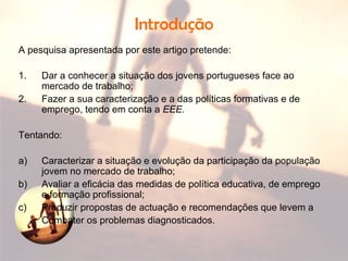 Introdução
A pesquisa apresentada por este artigo pretende:
1. Dar a conhecer a situação dos jovens portugueses face ao
mercado de trabalho;
2. Fazer a sua caracterização e a das políticas formativas e de
emprego, tendo em conta a EEE.
Tentando:
a) Caracterizar a situação e evolução da participação da população
jovem no mercado de trabalho;
b) Avaliar a eficácia das medidas de política educativa, de emprego
e formação profissional;
c) Produzir propostas de actuação e recomendações que levem a
Combater os problemas diagnosticados.
 
