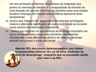 Um dos principais problemas no processo de integração dos
jovens no mercado de trabalho é a incapacidade de transitar de
uma situação de vinculos informais ou precários para uma situção
de pleno emprego. No entanto este problema apresenta duas
perspectivas:
a) Jovens que integram um seguemento de emprego privilegiado,
criativo e altamente qualificado, em que a mobilidade se converte
numa carreira de valorização progressiva;
b) jovens que integram um seguemento de emprego maioritário em
que a circulação entre ocupações precárias e temporárias
corresponde a uma dificuldade efectiva de obter um emprego
estável com acesso a protecção social
Apenas 29% dos jovens desempregados, com idades
compreendidas entre os 15 e os 29 anos, usufruem do
subsídio de desemprego , enquanto que na população adulta
este valor é de 60%
 