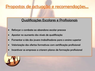 Qualificações Escolares e Profissionais
• Reforçar o combate ao abandono escolar precoce
• Apostar no aumento dos níveis de qualificação
• Fomentar a ida dos jovens trabalhadores para o ensino superior
• Valorização das ofertas formativas com certificação profissional
• Incentivar as empresas a criarem planos de formação profissional
Propostas de actuação e recomendações…
 