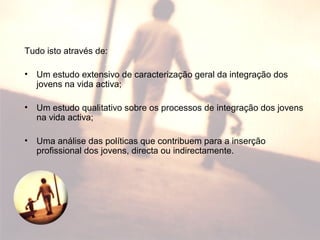 Tudo isto através de:
• Um estudo extensivo de caracterização geral da integração dos
jovens na vida activa;
• Um estudo qualitativo sobre os processos de integração dos jovens
na vida activa;
• Uma análise das políticas que contribuem para a inserção
profissional dos jovens, directa ou indirectamente.
 