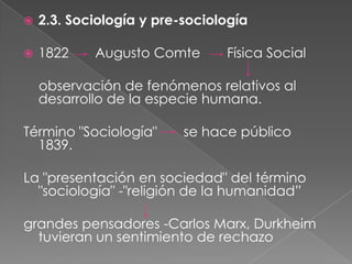 

2.3. Sociología y pre-sociología



1822

Augusto Comte

Física Social

observación de fenómenos relativos al
desarrollo de la especie humana.

Término "Sociología"
1839.

se hace público

La "presentación en sociedad" del término
"sociología" -"religión de la humanidad”
grandes pensadores -Carlos Marx, Durkheim
tuvieran un sentimiento de rechazo

 