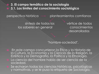 


3. El campo temático de la sociología
3.1. Los límites del conocimiento sociológico

perspectiva histórica

planteamientos comtianos

síntesis de todos los
los saberes en general

vértice de todos
conocimientos
desarrollados

"hombre-sociedad".





En este campo concurrieron la Ética y la Historia de
la Cultura, la Economía y la Ciencia de la Religión, la
Estética y la Demografía, la Política y la Etnología.
La ciencia del hombre había de ser ciencia de la
sociedad.
Se echaron todas las ciencias históricas, psicológicas
y normativas, y se le puso la etiqueta de Sociología.

 