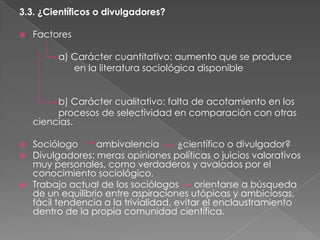 3.3. ¿Científicos o divulgadores?


Factores
a) Carácter cuantitativo: aumento que se produce
en la literatura sociológica disponible
b) Carácter cualitativo: falta de acotamiento en los
procesos de selectividad en comparación con otras
ciencias.






Sociólogo
ambivalencia
¿científico o divulgador?
Divulgadores: meras opiniones políticas o juicios valorativos
muy personales, como verdaderos y avalados por el
conocimiento sociológico.
Trabajo actual de los sociólogos
orientarse a búsqueda
de un equilibrio entre aspiraciones utópicas y ambiciosas,
fácil tendencia a la trivialidad, evitar el enclaustramiento
dentro de la propia comunidad científica.

 