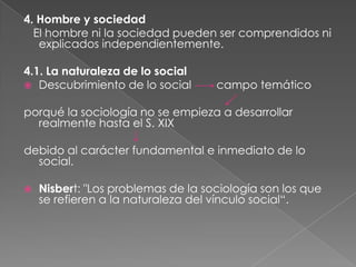 4. Hombre y sociedad
El hombre ni la sociedad pueden ser comprendidos ni
explicados independientemente.

4.1. La naturaleza de lo social
 Descubrimiento de lo social

campo temático

porqué la sociología no se empieza a desarrollar
realmente hasta el S. XIX
debido al carácter fundamental e inmediato de lo
social.


Nisbert: "Los problemas de la sociología son los que
se refieren a la naturaleza del vínculo social“.

 