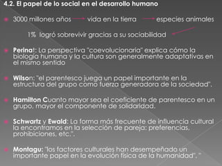 4.2. El papel de lo social en el desarrollo humano


3000 millones años

vida en la tierra

especies animales

1% logró sobrevivir gracias a su sociabilidad


Perinat: La perspectiva "coevolucionaria" explica cómo la
biología humana y la cultura son generalmente adaptativas en
el mismo sentido



Wilson: "el parentesco juega un papel importante en la
estructura del grupo como fuerza generadora de la sociedad".



Hamilton Cuanto mayor sea el coeficiente de parentesco en un
grupo, mayor el componente de solidaridad.



Schwartz y Ewald: La forma más frecuente de influencia cultural
la encontramos en la selección de pareja: preferencias,
prohibiciones, etc.".



Montagu: "los factores culturales han desempeñado un
importante papel en la evolución física de la humanidad". "

 
