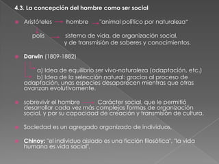 4.3. La concepción del hombre como ser social


Aristóteles
polis



hombre

"animal político por naturaleza“

sistema de vida, de organización social,
y de transmisión de saberes y conocimientos.

Darwin (1809-1882)
a) Idea de equilibrio ser vivo-naturaleza (adaptación, etc.)
b) Idea de la selección natural: gracias al proceso de
adaptación, unas especies desaparecen mientras que otras
avanzan evolutivamente.



sobrevivir el hombre
Carácter social, que le permitió
desarrollar cada vez más complejas formas de organización
social, y por su capacidad de creación y transmisión de cultura.



Sociedad es un agregado organizado de individuos,



Chinoy: "el individuo aislado es una ficción filosófica", "la vida
humana es vida social".

 