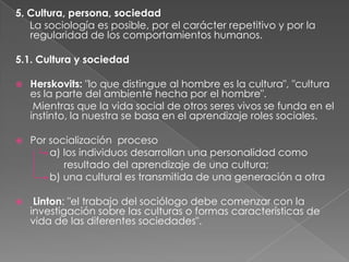 5. Cultura, persona, sociedad
La sociología es posible, por el carácter repetitivo y por la
regularidad de los comportamientos humanos.
5.1. Cultura y sociedad


Herskovits: "lo que distingue al hombre es la cultura", "cultura
es la parte del ambiente hecha por el hombre".
Mientras que la vida social de otros seres vivos se funda en el
instinto, la nuestra se basa en el aprendizaje roles sociales.



Por socialización proceso
a) los individuos desarrollan una personalidad como
resultado del aprendizaje de una cultura;
b) una cultural es transmitida de una generación a otra



Linton: "el trabajo del sociólogo debe comenzar con la
investigación sobre las culturas o formas características de
vida de las diferentes sociedades".

 