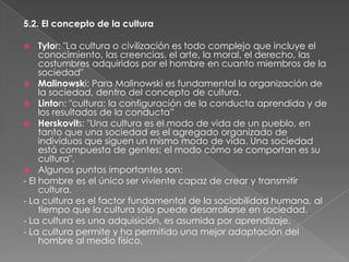 5.2. El concepto de la cultura
Tylor: "La cultura o civilización es todo complejo que incluye el
conocimiento, las creencias, el arte, la moral, el derecho, las
costumbres adquiridos por el hombre en cuanto miembros de la
sociedad"
 Malinowski: Para Malinowski es fundamental la organización de
la sociedad, dentro del concepto de cultura.
 Linton: "cultura: la configuración de la conducta aprendida y de
los resultados de la conducta”
 Herskovits: "Una cultura es el modo de vida de un pueblo, en
tanto que una sociedad es el agregado organizado de
individuos que siguen un mismo modo de vida. Una sociedad
está compuesta de gentes; el modo cómo se comportan es su
cultura".
 Algunos puntos importantes son:
- El hombre es el único ser viviente capaz de crear y transmitir
cultura.
- La cultura es el factor fundamental de la sociabilidad humana, al
tiempo que la cultura sólo puede desarrollarse en sociedad.
- La cultura es una adquisición, es asumida por aprendizaje.
- La cultura permite y ha permitido una mejor adaptación del
hombre al medio físico.


 