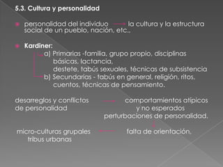 5.3. Cultura y personalidad


personalidad del individuo
la cultura y la estructura
social de un pueblo, nación, etc.,



Kardiner:
a) Primarias -familia, grupo propio, disciplinas
básicas, lactancia,
destete, tabús sexuales, técnicas de subsistencia
b) Secundarias - tabús en general, religión, ritos,
cuentos, técnicas de pensamiento.

desarreglos y conflictos
de personalidad
micro-culturas grupales
tribus urbanas

comportamientos atípicos
y no esperados
perturbaciones de personalidad.
falta de orientación,

 
