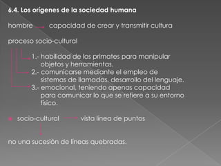 6.4. Los orígenes de la sociedad humana
hombre

capacidad de crear y transmitir cultura

proceso socio-cultural
1.- habilidad de los primates para manipular
objetos y herramientas.
2.- comunicarse mediante el empleo de
sistemas de llamadas, desarrollo del lenguaje.
3.- emocional, teniendo apenas capacidad
para comunicar lo que se refiere a su entorno
físico.


socio-cultural

vista línea de puntos

no una sucesión de líneas quebradas.

 
