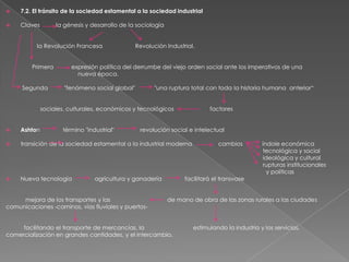 

7.2. El tránsito de la sociedad estamental a la sociedad industrial



Claves

la génesis y desarrollo de la sociología

la Revolución Francesa
Primera

Segunda

Revolución Industrial.

expresión política del derrumbe del viejo orden social ante los imperativos de una
nueva época.

"fenómeno social global"

"una ruptura total con toda la historia humana anterior“

sociales, culturales, económicos y tecnológicos
término "industrial"

factores



Ashton

revolución social e intelectual



transición de la sociedad estamental a la industrial moderna



Nueva tecnología

agricultura y ganadería

mejora de los transportes y las
comunicaciones -caminos, vías fluviales y puertos-

cambios

facilitará el transvase

índole económica
tecnológica y social
ideológica y cultural
rupturas institucionales
y políticas

de mano de obra de las zonas rurales a las ciudades

facilitando el transporte de mercancías, la
comercialización en grandes cantidades, y el intercambio.

estimulando la industria y los servicios,

 
