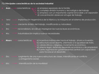 7.3. Principales características de la sociedad industrial


Aron

características

a) empresa separada de la familia
b) compleja división humana y tecnológica del trabajo
c) empresa con un importante capital renovable y en expansión
d) concentración obrera en el lugar de trabajo.



1ero:

implantación hegemónica de la fábrica y la máquina en el sistema de producción.



2do:

creciente división del trabajo, modificando su naturaleza



3ro:

racionalidad y el cálculo impregnan las nuevas leyes económicas.



4to:

industrialización implica nuevas necesidades



Moore

características:



5to:

surgimiento de una nueva estructura de clases, intensificando el conflicto
y antagonismo social.



6to:

intensificación de la movilidad

a) incentivos individuales hacia el trabajo, ahorro e inversión.
b) estructura social abierta, orientada a la igualdad de trato.
c) valores éticos y religiosos, incremento económico.
d) sistema legal, defienda desarrollo económico y de propiedad.
e) fuerte organización gubernamental central con capacidad
para favorecer el desarrollo

 