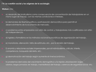 7.4. La cuestión social y los orígenes de la sociología
Watson cita:


a) desarrollo del sindicalismo como consecuencia de concentración de trabajadores en un
mismo lugar de trabajo, con las mismas condiciones e intereses.



b) demandas de libertad política y participación democrática para permitir el
desenvolvimiento de la economía de mercado.



c) problemas entre empresarios con afán de control, y trabajadores más cualificados con afán
de independencia.



d) rigidez y formalismo en los métodos racional-burocráticos de organización del trabajo.



e) monotonía, alienación, falta de estímulos, etc., por la división del trabajo.



f) anomía y relaciones sociales impersonales, por el individualismo, cálculo, interés,
competencia, búsqueda del éxito, etc.



g) desmotivación del trabajo según aumente el nivel económico.



h) problemas derivados del crecimiento demográfico y la rápida urbanización: bajos
salarios, largas jornadas de trabajo, inestabilidad del trabajo, carencia de seguridad social, etc.

 