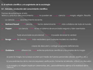 8. el método científico y el surgimiento de la sociología
8.1. Génesis y evolución del conocimiento científico
Formas de enfrentarse al reto
teórico y práctico del conocimiento
La ciencia

no pueden ser

Bertrand Russell



Popper:

ciencia

La ciencia

factor determinante

la ciencia

vida cotidiana de todo el mundo.

no es un sistema de enunciados seguros y bien asentados

Todo enunciado es provisional
Bunge

magia, religión, filosofía

acontecimiento reciente.





ciencia

ni puede alcanzar la verdad

más verdadera que cualquier modelo no científico
capaz de descubrir y corregir sus propias deficiencias



Guiddens

diferencias

entre las prácticas científicas y las propias de la magia

a) para la magia, los sucesos ocurren por medio de fuerzas personales (dioses, espíritus, etc.)
b) procedimientos de la ciencia requieren verificación, fomentar el debate, crítica y la discusión

c) la magia y la religión implican ceremonias, etc., procedimientos ajenos a la realidad de la
ciencia.

 