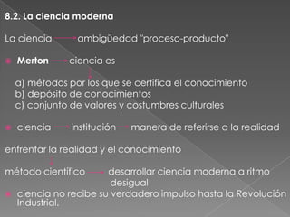 8.2. La ciencia moderna
La ciencia


Merton

ambigüedad "proceso-producto"
ciencia es

a) métodos por los que se certifica el conocimiento
b) depósito de conocimientos
c) conjunto de valores y costumbres culturales


ciencia

institución

manera de referirse a la realidad

enfrentar la realidad y el conocimiento

método científico


desarrollar ciencia moderna a ritmo
desigual
ciencia no recibe su verdadero impulso hasta la Revolución
Industrial.

 