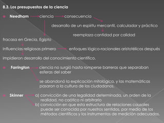 8.3. Los presupuestos de la ciencia


Needham

ciencia

consecuencia

desarrollo de un espíritu mercantil, calculador y práctico
fracasa en Grecia, Egipto
Influencias religiosas primero

reemplaza cantidad por calidad
enfoques lógico-racionales aristotélicos después

impidieron desarrollo del conocimiento científico.


Farrington

ciencia no surgió hasta romperse barreras que separaban
esferas del saber
se abandonó la explicación mitológica, y las matemáticas
pasaron a la cultura de los ciudadanos.



Skinner

a) convicción de una legalidad determinada, un orden de la
realidad, no caótico ni arbitrario
b) convicción en que esta estructura de relaciones causales
puede ser conocida por nuestros sentidos, por medio de los
métodos científicos y los instrumentos de medición adecuados.

 