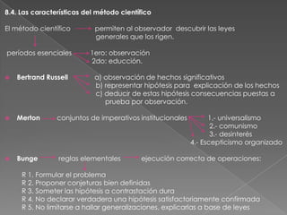 8.4. Las características del método científico
El método científico
períodos esenciales

permiten al observador descubrir las leyes
generales que los rigen.
1ero: observación
2do: educción.



Bertrand Russell

a) observación de hechos significativos
b) representar hipótesis para explicación de los hechos
c) deducir de estas hipótesis consecuencias puestas a
prueba por observación.



Merton

conjuntos de imperativos institucionales



Bunge

reglas elementales

1.- universalismo
2.- comunismo
3.- desinterés
4.- Escepticismo organizado

ejecución correcta de operaciones:

R 1. Formular el problema
R 2. Proponer conjeturas bien definidas
R 3. Someter las hipótesis a contrastación dura
R 4. No declarar verdadera una hipótesis satisfactoriamente confirmada
R 5. No limitarse a hallar generalizaciones, explicarlas a base de leyes

 