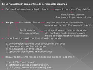 8.5. La "falsabilidad" como criterio de demarcación científica


Debates fundamentales sobre la ciencia

su propia demarcación y división:
ciencias y no ciencias
ciencias empíricas y no empíricas.



Popper

hombre de ciencia

propone enunciados o sistemas de
enunciados-, y contrastándolos paso a paso.

científico de las
ciencias empíricas



construye hipótesis o sistemas de teorías
y las contrasta con la experiencia por
medio de observaciones y experimentos.
Procedimientos para la contrastación de una teoría:
a) comparación lógica de unas conclusiones con otras
b) determinar el carácter de la teoría
c) comparación con otras teorías.
d) aplicación científica de las conclusiones



Requisitos del sistema teórico empírico que propone Popper son:
a) ser sintético: representar
b) satisfacer el criterio de demarcación.
c) distinguirse de otros sistemas semejantes.

 