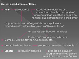 8.6. Los paradigmas científicos


Kuhn

paradigmas

"lo que los miembros de una
comunidad científica comparten“
"una comunidad científica consiste en
hombres que comparten un paradigma“

proporcionan cuerpo "seguro" de concepciones y
procedimientos sistematizados en los "libros de texto“
en que los científicos son instruidos
le dice qué buscar y como buscar.
 Ejemplos: Einstein, Newton, Copérnico, etc.


desarrollo de la ciencia



Lakatos

proceso acumulativo coherente,

revolución científica

proceso en el que un
programa de investigación
reemplaza a otro, superándolo.

 